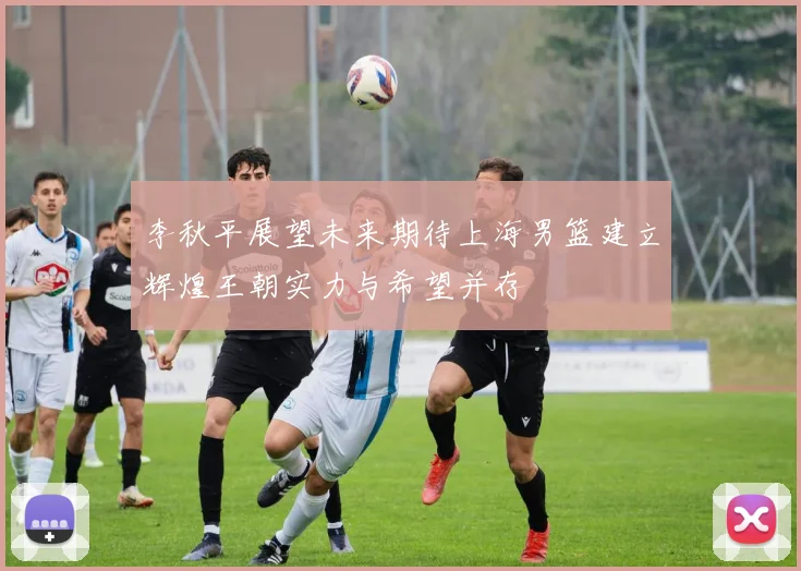 李秋平展望未来期待上海男篮建立辉煌王朝实力与希望并存