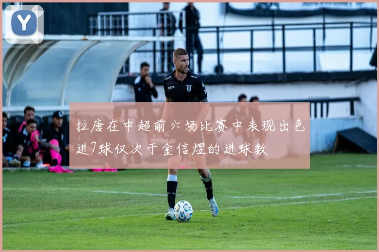 拉唐在中超前六场比赛中表现出色进7球仅次于金信煜的进球数