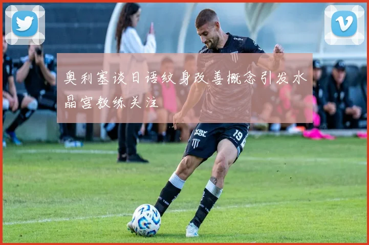 奥利塞谈日语纹身改善概念引发水晶宫教练关注