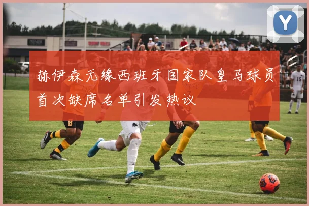赫伊森无缘西班牙国家队皇马球员首次缺席名单引发热议