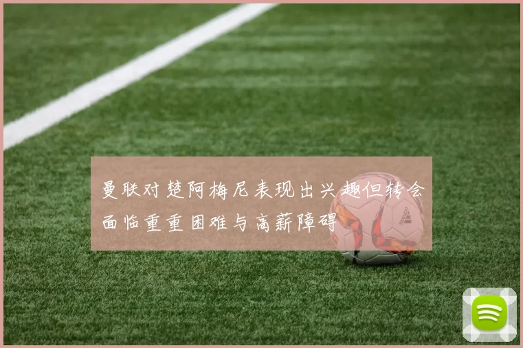 曼联对楚阿梅尼表现出兴趣但转会面临重重困难与高薪障碍