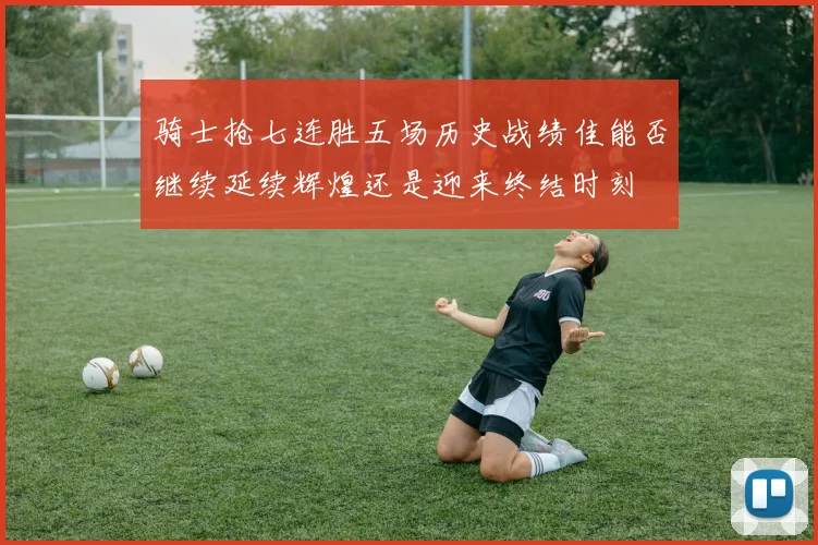 骑士抢七连胜五场历史战绩佳能否继续延续辉煌还是迎来终结时刻