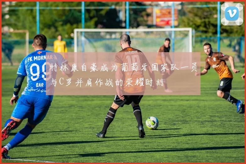 特林康自豪成为葡萄牙国家队一员与C罗并肩作战的荣耀时刻