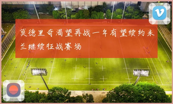 莫德里奇渴望再战一年有望续约米兰继续征战赛场