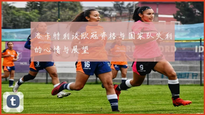 洛卡特利谈欧冠资格与国家队失利的心情与展望