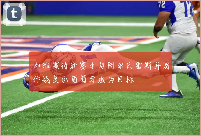 加维期待新赛季与阿尔瓦雷斯并肩作战复仇葡萄牙成为目标