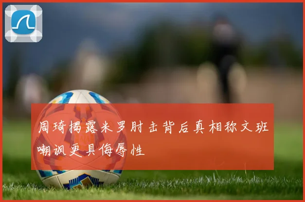 周琦揭露米罗肘击背后真相称文班嘲讽更具侮辱性