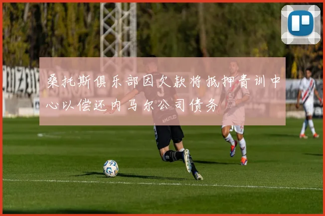 桑托斯俱乐部因欠款将抵押青训中心以偿还内马尔公司债务
