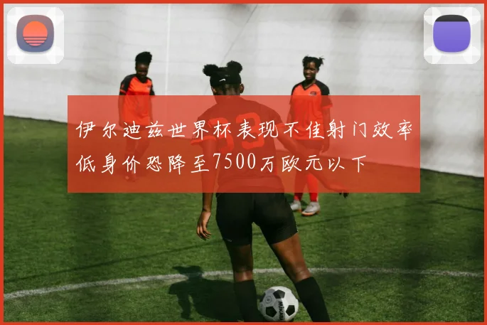 伊尔迪兹世界杯表现不佳射门效率低身价恐降至7500万欧元以下