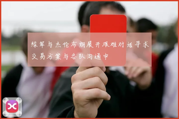 绿军与杰伦布朗展开艰难对话寻求交易方案与各队沟通中