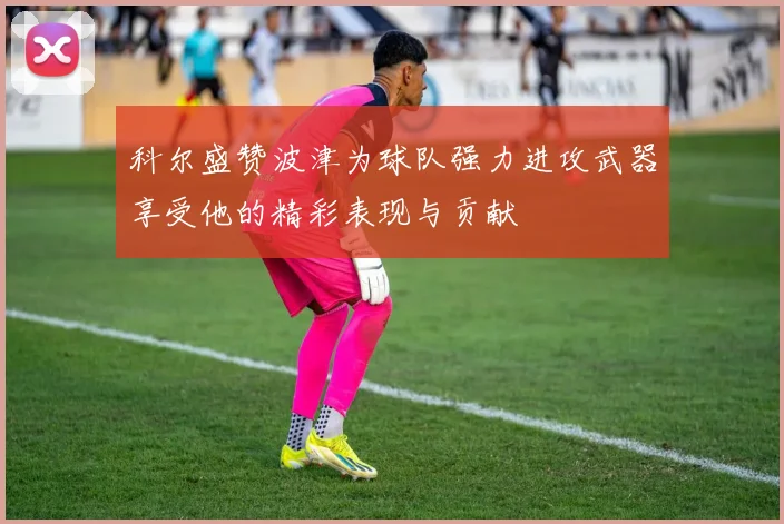 科尔盛赞波津为球队强力进攻武器享受他的精彩表现与贡献