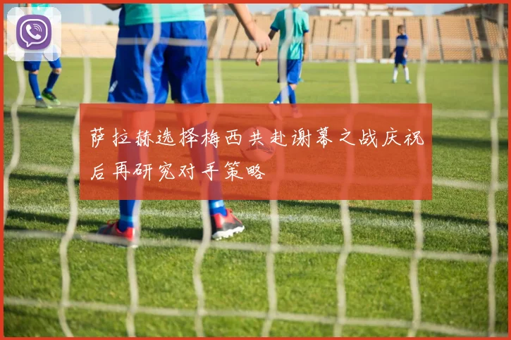 萨拉赫选择梅西共赴谢幕之战庆祝后再研究对手策略