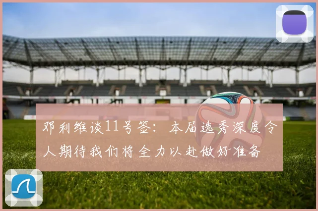 邓利维谈11号签：本届选秀深度令人期待我们将全力以赴做好准备
