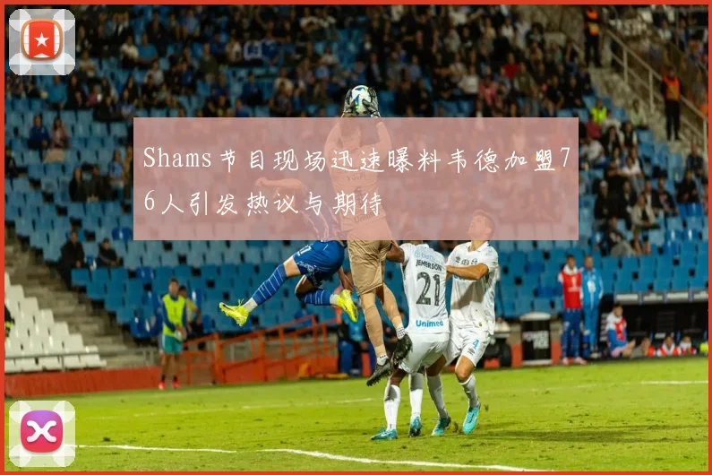 Shams节目现场迅速曝料韦德加盟76人引发热议与期待