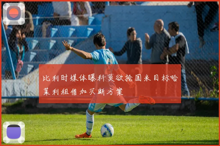 比利时媒体曝科莫欲抢国米目标哈莱利租借加买断方案