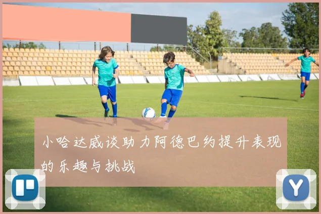 小哈达威谈助力阿德巴约提升表现的乐趣与挑战
