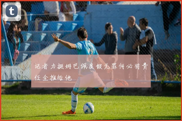 记者力挺姆巴佩度假无罪何必将责任全推给他