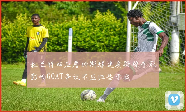 杜兰特回应詹姆斯球迷质疑称夺冠影响GOAT争议不应归咎于我