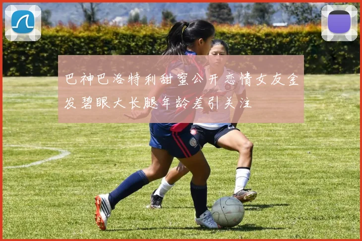 巴神巴洛特利甜蜜公开恋情女友金发碧眼大长腿年龄差引关注