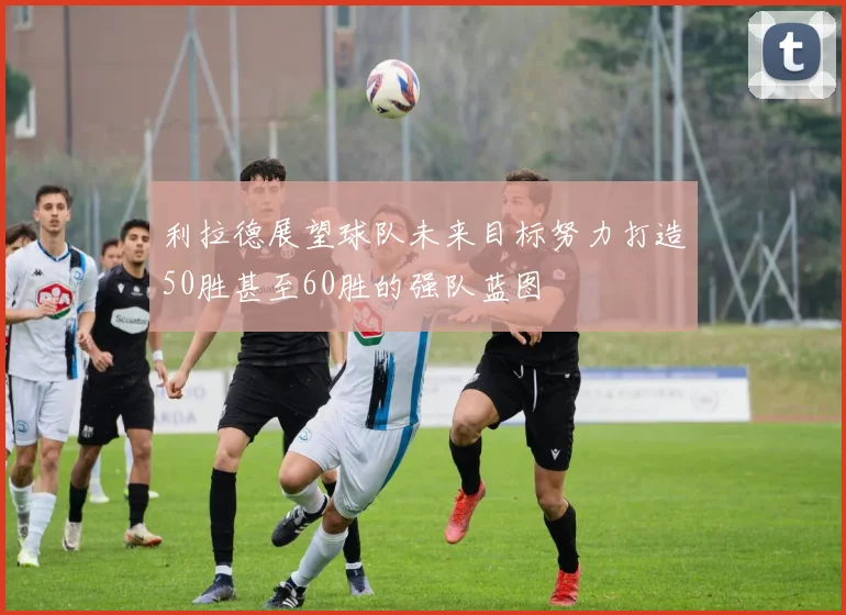利拉德展望球队未来目标努力打造50胜甚至60胜的强队蓝图