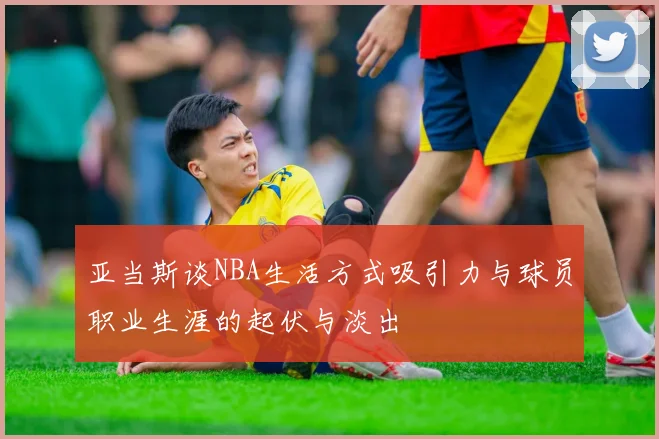 亚当斯谈NBA生活方式吸引力与球员职业生涯的起伏与淡出