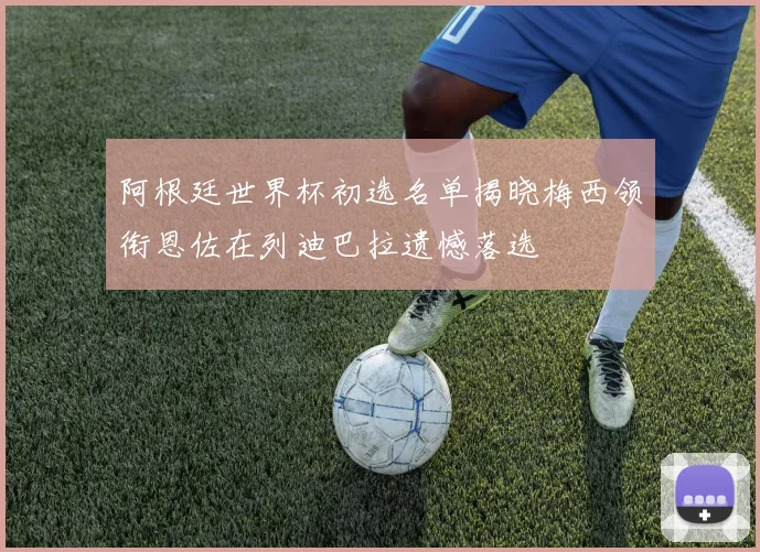 阿根廷世界杯初选名单揭晓梅西领衔恩佐在列迪巴拉遗憾落选