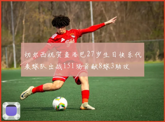 切尔西祝贺查洛巴27岁生日快乐代表球队出战151场贡献8球3助攻